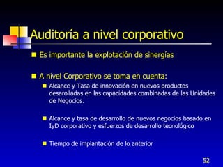 Auditoría a nivel corporativo
 Es importante la explotación de sinergías

 A nivel Corporativo se toma en cuenta:
    Alcance y Tasa de innovación en nuevos productos
     desarolladas en las capacidades combinadas de las Unidades
     de Negocios.

    Alcance y tasa de desarrollo de nuevos negocios basado en
     IyD corporativo y esfuerzos de desarrollo tecnológico

    Tiempo de implantación de lo anterior

                                                           52
 