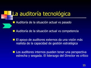 La auditoría tecnológica
 Auditoría de la situación actual vs pasado

 Auditoría de la situación actual vs competencia

 El apoyo de auditores externos da una visión más
  realista de la capacidad de gestión estratégica

 Los auditores internos pueden tener una perspectiva
  estrecha y sesgada. El liderazgo del Director es crítico


                                                     55
 