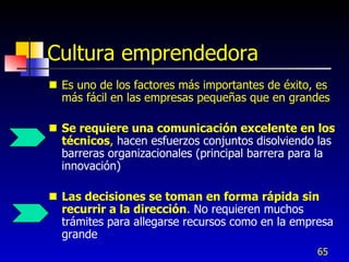 Cultura emprendedora
 Es uno de los factores más importantes de éxito, es
  más fácil en las empresas pequeñas que en grandes

 Se requiere una comunicación excelente en los
  técnicos, hacen esfuerzos conjuntos disolviendo las
  barreras organizacionales (principal barrera para la
  innovación)

 Las decisiones se toman en forma rápida sin
  recurrir a la dirección. No requieren muchos
  trámites para allegarse recursos como en la empresa
  grande
                                                  65
 