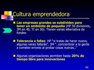 Cultura emprendedora
 Las empresas grandes se subdividen para
  tener un ambiente de pequeña (HP 50 divisiones,
  3M en 40, TI en 30). Tienen varias alternativa de
  fondeo

 Tolerancia a fallas: HP “si tratas de hacer nuevo,
  algunas veces fallarás”. 3M “..concientizar a la gente
  a cometer errores al probar cosas nuevas..”

 Algunas organizaciones permiten hasta 20% de
  tiempo libre para innovaciones

                                                     66
 
