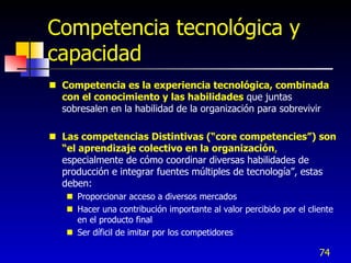 Competencia tecnológica y
capacidad
 Competencia es la experiencia tecnológica, combinada
  con el conocimiento y las habilidades que juntas
  sobresalen en la habilidad de la organización para sobrevivir

 Las competencias Distintivas (“core competencies”) son
  “el aprendizaje colectivo en la organización,
  especialmente de cómo coordinar diversas habilidades de
  producción e integrar fuentes múltiples de tecnología”, estas
  deben:
    Proporcionar acceso a diversos mercados
    Hacer una contribución importante al valor percibido por el cliente
     en el producto final
    Ser díficil de imitar por los competidores

                                                                    74
 