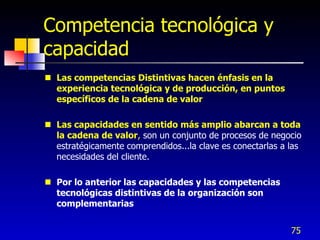 Competencia tecnológica y
capacidad
 Las competencias Distintivas hacen énfasis en la
  experiencia tecnológica y de producción, en puntos
  específicos de la cadena de valor

 Las capacidades en sentido más amplio abarcan a toda
  la cadena de valor, son un conjunto de procesos de negocio
  estratégicamente comprendidos...la clave es conectarlas a las
  necesidades del cliente.

 Por lo anterior las capacidades y las competencias
  tecnológicas distintivas de la organización son
  complementarias


                                                            75
 