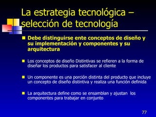 La estrategia tecnológica –
selección de tecnología
 Debe distinguirse ente conceptos de diseño y
  su implementación y componentes y su
  arquitectura

 Los conceptos de diseño Distintivas se refieren a la forma de
  diseñar los productos para satisfacer al cliente

 Un componente es una porción distinta del producto que incluye
  un concepto de diseño distintiva y realiza una función definida

 La arquitectura define como se ensamblan y ajustan los
  componentes para trabajar en conjunto


                                                              77
 
