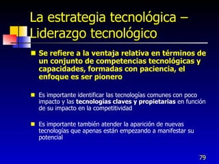 La estrategia tecnológica –
Liderazgo tecnológico
 Se refiere a la ventaja relativa en términos de
  un conjunto de competencias tecnológicas y
  capacidades, formadas con paciencia, el
  enfoque es ser pionero

 Es importante identificar las tecnologías comunes con poco
  impacto y las tecnologías claves y propietarias en función
  de su impacto en la competitividad

 Es importante también atender la aparición de nuevas
  tecnologías que apenas están empezando a manifestar su
  potencial


                                                           79
 