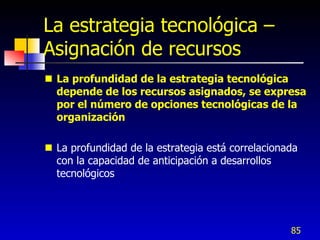 La estrategia tecnológica –
Asignación de recursos
 La profundidad de la estrategia tecnológica
  depende de los recursos asignados, se expresa
  por el número de opciones tecnológicas de la
  organización

 La profundidad de la estrategia está correlacionada
  con la capacidad de anticipación a desarrollos
  tecnológicos




                                                   85
 
