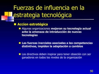 Fuerzas de influencia en la
estrategia tecnológica
 Accíon estratégica
   Algunas organizaciones mejoran su tecnología actual
    ante la amenaza de introducción de nuevas
    tecnologías

   Las fuerzas inerciales asociadas a las competencias
    distintivas, impiden la adaptación a cambios

   Los directivos deben inspirar para tener obseción con ser
    ganadores en todos los niveles de la organización



                                                            90
 