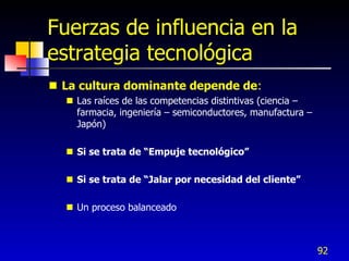 Fuerzas de influencia en la
estrategia tecnológica
 La cultura dominante depende de:
   Las raíces de las competencias distintivas (ciencia –
    farmacia, ingeniería – semiconductores, manufactura –
    Japón)

   Si se trata de “Empuje tecnológico”

   Si se trata de “Jalar por necesidad del cliente”

   Un proceso balanceado



                                                            92
 