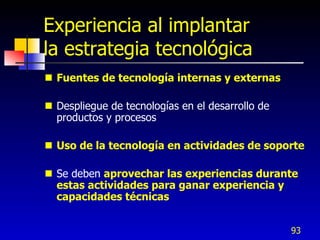 Experiencia al implantar
la estrategia tecnológica
 Fuentes de tecnología internas y externas

 Despliegue de tecnologías en el desarrollo de
  productos y procesos

 Uso de la tecnología en actividades de soporte

 Se deben aprovechar las experiencias durante
  estas actividades para ganar experiencia y
  capacidades técnicas


                                                  93
 
