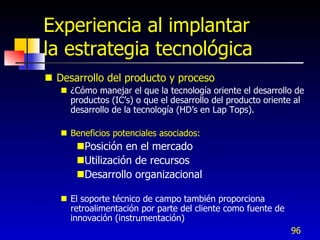 Experiencia al implantar
la estrategia tecnológica
 Desarrollo del producto y proceso
    ¿Cómo manejar el que la tecnología oriente el desarrollo de
     productos (IC’s) o que el desarrollo del producto oriente al
     desarrollo de la tecnología (HD’s en Lap Tops).

    Beneficios potenciales asociados:
       Posición en el mercado
       Utilización de recursos
       Desarrollo organizacional

    El soporte técnico de campo también proporciona
     retroalimentación por parte del cliente como fuente de
     innovación (instrumentación)
                                                              96
 