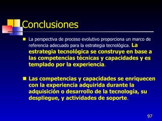 Conclusiones
 La perspectiva de proceso evolutivo proporciona un marco de
  referencia adecuado para la estrategia tecnológica. La
  estrategia tecnológica se construye en base a
  las competencias técnicas y capacidades y es
  templado por la experiencia.

 Las competencias y capacidades se enriquecen
  con la experiencia adquirida durante la
  adquisición o desarrollo de la tecnología, su
  despliegue, y actividades de soporte .


                                                           97
 