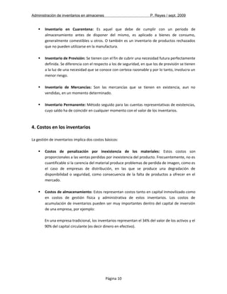 Administración de inventarios en almacenes P. Reyes / sept. 2009 
 Inventario en Cuarentena: Es aquel que debe de cumplir con un periodo de 
almacenamiento antes de disponer del mismo, es aplicado a bienes de consumo, 
generalmente comestibles u otros. O también es un inventario de productos rechazados 
que no pueden utilizarse en la manufactura. 
 Inventario de Previsión: Se tienen con el fin de cubrir una necesidad futura perfectamente 
definida. Se diferencia con el respecto a los de seguridad, en que los de previsión se tienen 
a la luz de una necesidad que se conoce con certeza razonable y por lo tanto, involucra un 
menor riesgo. 
 Inventario de Mercancías: Son las mercancías que se tienen en existencia, aun no 
vendidas, en un momento determinado. 
 Inventario Permanente: Método seguido para las cuentas representativas de existencias, 
cuyo saldo ha de coincidir en cualquier momento con el valor de los inventarios. 
4. Costos en los inventarios 
La gestión de inventarios implica dos costos básicos: 
 Costos de penalización por inexistencia de los materiales: Estos costos son 
proporcionales a las ventas perdidas por inexistencia del producto. Frecuentemente, no es 
cuantificable si la carencia del material produce problemas de perdida de imagen, como es 
el caso de empresas de distribución, en las que se produce una degradación de 
disponibilidad o seguridad, como consecuencia de la falta de productos a ofrecer en el 
mercado. 
 Costos de almacenamiento: Estos representan costos tanto en capital inmovilizado como 
en costos de gestión física y administrativa de estos inventarios. Los costos de 
acumulación de inventarios pueden ser muy importantes dentro del capital de inversión 
de una empresa, por ejemplo: 
En una empresa tradicional, los inventarios representan el 34% del valor de los activos y el 
90% del capital circulante (es decir dinero en efectivo). 
Página 10 
 