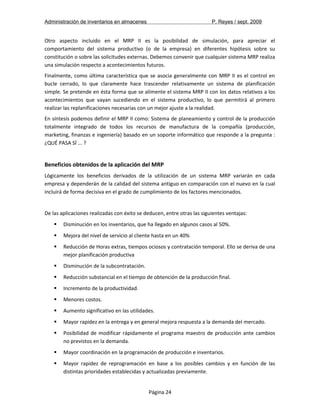 Administración de inventarios en almacenes P. Reyes / sept. 2009 
Otro aspecto incluido en el MRP II es la posibilidad de simulación, para apreciar el 
comportamiento del sistema productivo (o de la empresa) en diferentes hipótesis sobre su 
constitución o sobre las solicitudes externas. Debemos convenir que cualquier sistema MRP realiza 
una simulación respecto a acontecimientos futuros. 
Finalmente, como última característica que se asocia generalmente con MRP II es el control en 
bucle cerrado, lo que claramente hace trascender relativamente un sistema de planificación 
simple. Se pretende en ésta forma que se alimente el sistema MRP II con los datos relativos a los 
acontecimientos que vayan sucediendo en el sistema productivo, lo que permitirá al primero 
realizar las replanificaciones necesarias con un mejor ajuste a la realidad. 
En síntesis podemos definir el MRP II como: Sistema de planeamiento y control de la producción 
totalmente integrado de todos los recursos de manufactura de la compañía (producción, 
marketing, finanzas e ingeniería) basado en un soporte informático que responde a la pregunta : 
¿QUÉ PASA SÍ ... ? 
Beneficios obtenidos de la aplicación del MRP 
Lógicamente los beneficios derivados de la utilización de un sistema MRP variarán en cada 
empresa y dependerán de la calidad del sistema antiguo en comparación con el nuevo en la cual 
incluirá de forma decisiva en el grado de cumplimiento de los factores mencionados. 
De las aplicaciones realizadas con éxito se deducen, entre otras las siguientes ventajas: 
 Disminución en los inventarios, que ha llegado en algunos casos al 50%. 
 Mejora del nivel de servicio al cliente hasta en un 40% 
 Reducción de Horas extras, tiempos ociosos y contratación temporal. Ello se deriva de una 
mejor planificación productiva 
 Disminución de la subcontratación. 
 Reducción substancial en el tiempo de obtención de la producción final. 
 Incremento de la productividad. 
 Menores costos. 
 Aumento significativo en las utilidades. 
 Mayor rapidez en la entrega y en general mejora respuesta a la demanda del mercado. 
 Posibilidad de modificar rápidamente el programa maestro de producción ante cambios 
no previstos en la demanda. 
 Mayor coordinación en la programación de producción e inventarios. 
 Mayor rapidez de reprogramación en base a los posibles cambios y en función de las 
distintas prioridades establecidas y actualizadas previamente. 
Página 24 
 