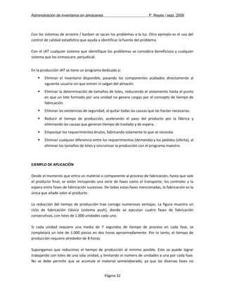 Administración de inventarios en almacenes P. Reyes / sept. 2009 
Con los sistemas de arrastre / kanban se sacan los problemas a la luz. Otro ejemplo es el uso del 
control de calidad estadístico que ayuda a identificar la fuente del problema. 
Con el JAT cualquier sistema que identifique los problemas se considera beneficioso y cualquier 
sistema que los enmascare, perjudicial. 
En la producción JAT se tiene un programa dedicado a: 
 Eliminar el inventario disponible, pasando los componentes acabados directamente al 
siguiente usuario sin que entren ni salgan del almacén. 
 Eliminar la determinación de tamaños de lotes, reduciendo el aislamiento hasta el punto 
en que un lote formado por una unidad no genere cargas por el concepto de tiempo de 
fabricación. 
 Eliminar las existencias de seguridad, al quitar todas las causas que las hacían necesarias. 
 Reducir el tiempo de producción, acelerando el paso del producto por la fábrica y 
eliminando las causas que generan tiempo de traslado y de espera. 
 Emparejar los requerimientos brutos, fabricando solamente lo que se necesita. 
 Eliminar cualquier diferencia entre los requerimientos (demanda) y los pedidos (oferta), al 
eliminar los tamaños de lotes y sincronizar la producción con el programa maestro. 
1ª EDICIÓN 
EJEMPLO DE APLICACIÓN 
Desde el momento que entra un material o componente al proceso de fabricación, hasta que sale 
el producto final, se están incluyendo una serie de fases como el transporte, los controles y la 
espera entre fases de fabricación sucesivas. De todas estas fases mencionadas, la fabricación es la 
única que añade valor al producto 
La reducción del tiempo de producción trae consigo numerosas ventajas. La figura muestra un 
ciclo de fabricación clásico (sistema push), donde se ejecutan cuatro fases de fabricación 
consecutivas, con lotes de 1.000 unidades cada uno. 
Si cada unidad requiere una media de 7 segundos de tiempo de proceso en cada fase, se 
completará un lote de 1.000 piezas en dos horas aproximadamente. Por lo tanto, el tiempo de 
producción requiere alrededor de 8 horas. 
Supongamos que reducimos el tiempo de producción al mínimo posible. Esto se puede lograr 
trabajando con lotes de una sola unidad, y limitando el número de unidades a una por cada fase. 
No se debe permitir que se acumule el material semielaborado, ya que las diversas fases no 
Página 32 
 