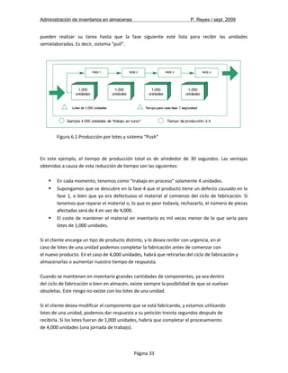 Administración de inventarios en almacenes P. Reyes / sept. 2009 
pueden realizar su tarea hasta que la fase siguiente esté lista para recibir las unidades 
semielaboradas. Es decir, sistema “pull”. 
Figura 6.1 Producción por lotes y sistema “Push” 
En este ejemplo, el tiempo de producción total es de alrededor de 30 segundos. Las ventajas 
obtenidas a causa de esta reducción de tiempo son las siguientes: 
 En cada momento, tenemos como “trabajo en proceso” solamente 4 unidades. 
 Supongamos que se descubre en la fase 4 que el producto tiene un defecto causado en la 
fase 1, o bien que ya era defectuoso el material al comienzo del ciclo de fabricación. Si 
tenemos que reparar el material o, lo que es peor todavía, rechazarlo, el número de piezas 
afectadas será de 4 en vez de 4,000. 
 El coste de mantener el material en inventario es mil veces menor de lo que sería para 
lotes de 1,000 unidades. 
Si el cliente encarga un tipo de producto distinto, y lo desea recibir con urgencia, en el 
caso de lotes de una unidad podemos completar la fabricación antes de comenzar con 
el nuevo producto. En el caso de 4,000 unidades, habrá que retirarlas del ciclo de fabricación y 
almacenarlas o aumentar nuestro tiempo de respuesta. 
Cuando se mantienen en inventario grandes cantidades de componentes, ya sea dentro 
del ciclo de fabricación o bien en almacén, existe siempre la posibilidad de que se vuelvan 
obsoletas. Este riesgo no existe con los lotes de una unidad. 
Si el cliente desea modificar el componente que se está fabricando, y estamos utilizando 
lotes de una unidad, podemos dar respuesta a su petición treinta segundos después de 
recibirla. Si los lotes fueran de 1,000 unidades, habría que completar el procesamiento 
de 4,000 unidades (una jornada de trabajo). 
Página 33 
 