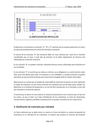 Administración de inventarios en almacenes P. Reyes / sept. 2009 
El diferenciar el inventario en artículos "A", "B" y "C" permite que la empresa determine el nivel y 
los tipos de procedimientos de control de inventario necesarios. 
El control de los artículos "A" del inventario debe ser muy intensivo por razón de la inversión 
considerable que se hace. A este tipo de artículos se les debe implementar las técnicas más 
sofisticadas de control de inventario. 
En los artículos "B" se pueden controlar utilizando técnicas menos sofisticadas pero eficientes en 
sus resultados. 
En los artículos "C" el control que se realiza es mínimo, no es obligatorio un control estricto sobre 
ellos, pues esto aporta poco valor a la empresa y a sus utilidades y sí puede aumentar sus gastos 
operativos ya que aumenta el tiempo que el personal encargado tarde en realizar dicha labor. 
Debe tenerse en cuenta que el modelo de costeo ABC de control de inventario no tiene aplicación 
en todas las empresas, ya que ciertos artículos de inventario que son de bajo costo, pueden ser 
definitivos en el proceso de producción y no son de fácil consecución en el mercado, es por ello 
que necesitan una atención especial. 
El control que se ejerce en este sistema se relaciona directamente con el control que se hace de 
los costos, ya que al tener una mejor distribución de los inventarios, el costo de almacenaje, 
mantenimiento, vigilancia, pérdidas y obsolescencia se pueden contrastar de una mejor forma. 
3. Clasificación de materiales por criticidad 
Un factor adicional que se debe tomar en cuenta a la hora de diseñar un sistema de gestión de 
inventarios es la criticidad de los materiales, el impacto que produce la carencia del producto 
Página 38 
 
