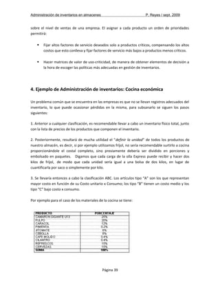 Administración de inventarios en almacenes P. Reyes / sept. 2009 
sobre el nivel de ventas de una empresa. El asignar a cada producto un orden de prioridades 
permitirá: 
 Fijar altos factores de servicio deseados solo a productos críticos, compensando los altos 
costos que esto conlleva y fijar factores de servicio más bajos a productos menos críticos. 
 Hacer matrices de valor de uso-criticidad, de manera de obtener elementos de decisión a 
la hora de escoger las políticas más adecuadas en gestión de inventarios. 
4. Ejemplo de Administración de inventarios: Cocina económica 
Un problema común que se encuentra en las empresas es que no se llevan registros adecuados del 
inventario, lo que puede ocasionar pérdidas en la misma, para subsanarlo se siguen los pasos 
siguientes: 
1. Anterior a cualquier clasificación, es recomendable llevar a cabo un inventario físico total, junto 
con la lista de precios de los productos que componen el inventario. 
2. Posteriormente, resultará de mucha utilidad el "definir la unidad" de todos los productos de 
nuestro almacén, es decir, si por ejemplo utilizamos fríjol, no sería recomendable surtirlo a cocina 
proporcionándole el costal completo, sino previamente debería ser dividido en porciones y 
embolsado en paquetes. Digamos que cada carga de la olla Express puede recibir y hacer dos 
kilos de fríjol, de modo que cada unidad sería igual a una bolsa de dos kilos, en lugar de 
cuantificarla por saco o simplemente por kilo. 
3. Se llevaría entonces a cabo la clasificación ABC. Los artículos tipo “A” son los que representan 
mayor costo en función de su Costo unitario x Consumo; los tipo “B” tienen un costo medio y los 
tipo “C” bajo costo x consumo. 
Por ejemplo para el caso de los materiales de la cocina se tiene: 
Página 39 
 