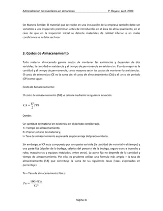 Administración de inventarios en almacenes P. Reyes / sept. 2009 
De Manera Similar: El material que se recibe en una instalación de la empresa también debe ser 
sometido a una inspección preliminar, antes de introducirles en el área de almacenamiento, en el 
caso de que en la inspección inicial se detecte materiales de calidad inferior o en malas 
condiciones se le debe rechazar. 
3. Costos de Almacenamiento 
Todo material almacenado genera costos de mantener las existencias y dependen de dos 
variables; la cantidad en existencia y el tiempo de permanencia en existencias. Cuanto mayor es la 
cantidad y el tiempo de permanencia, tanto mayores serán los costos de mantener las existencias. 
El costo de existencias (CE es la suma de: el costo de almacenamiento (CA) y el costo de periodo 
(CP) como sigue: 
Costo de Almacenamiento: 
El costo de almacenamiento (CA) se calcula mediante la siguiente ecuación: 
CA QTPI 
2 
= 
Donde: 
Q= cantidad de material en existencia en el periodo considerado. 
T= Tiempo de almacenamiento. 
P= Precio Unitario de material y, 
I= Tasa de almacenamiento expresada en porcentaje del precio unitario. 
Sin embargo, el CA esta compuesto por una parte variable (la cantidad de material y el tiempo) y 
una parte fija (alquiler de la bodega, salarios del personal de la bodega, seguro contra incendio y 
robo, maquinarias y equipos instalados, entre otros). La parte fija no depende de la cantidad y 
tiempo de almacenamiento. Por ello, es prudente utilizar una formula más amplia – la tasa de 
almacenamiento (TA) que constituye la suma de las siguientes tasas (tasas expresadas en 
porcentaje): 
Ta = Tasa de almacenamiento Físico: 
Ta =100ACa 
CP 
Página 47 
 