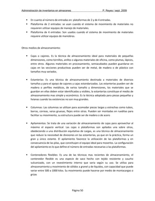 Administración de inventarios en almacenes P. Reyes / sept. 2009 
 En cuanto al número de entradas en: plataformas de 2 y de 4 entradas. 
 Plataforma de 2 entradas: se usan cuando el sistema de movimiento de materiales no 
requieren utilizar equipos de manejo de materiales. 
 Plataforma de 4 entradas: Son usados cuando el sistema de movimiento de materiales 
requiere utilizar equipos de maniobras. 
Otros medios de almacenamiento: 
 Cajas o cajones. Es la técnica de almacenamiento ideal para materiales de pequeñas 
dimensiones, como tornillos, anillos o algunos materiales de oficina, como plumas, lápices, 
entre otros. Algunos materiales en procesamiento, semiacabados pueden guardarse en 
cajas en las secciones productivas pueden ser de metal, de madera o de plástico con 
tamaños muy variados. 
 Estanterías: Es una técnica de almacenamiento destinada a materiales de diversos 
tamaños y para el apoyo de cajones y cajas estandarizadas. Las estanterías pueden ser de 
madera o perfiles metálicos, de varios tamaño y dimensiones, los materiales que se 
guardan en ellas deben estar identificadas y visibles, la estanterías constituye el medio de 
almacenamiento mas simple y económico. Es la técnica adoptada para piezas pequeñas y 
livianas cuando las existencias no son muy grandes. 
 Columnas: Las columnas se utilizan para acomodar piezas largas y estrechas como tubos, 
barras, correas, varas gruesas, flejes entre otras. Pueden ser montadas en rueditas para 
facilitar su movimiento, su estructura puede ser de madera o de acero 
 Apilamientos: Se trata de una variación de almacenamiento de cajas para aprovechar al 
máximo el espacio vertical. Las cajas o plataformas son apilados una sobre otras, 
obedeciendo a una distribución equitativa de cargas, es una técnica de almacenamiento 
que reduce la necesidad de divisiones en las estanterías, ya que en la práctica, forma un 
gran y único estante. El apilamiento favorece la utilización de las plataformas y en 
consecuencia de las pilas, que constituyen el equipo ideal para moverlos. La configuración 
del apilamiento es lo que define el número de entradas necesarias a las plataformas. 
 Contenedores flexibles: Es una de las técnicas mas recientes de almacenamiento, el 
contenedor flexible es una especie de saco hecho con tejido resistente y caucho 
vulcanizado, con un revestimiento interno que varia según su uso. Se utiliza para 
almacenamiento y movimiento de sólidos a granel y de líquidos, con capacidad que puede 
variar entre 500 a 1000 kilos. Su movimiento puede hacerse por medio de montacargas o 
grúas 
Página 50 
 