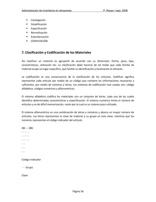 Administración de inventarios en almacenes P. Reyes / sept. 2009 
 Catalogación 
 Simplificación 
 Especificación 
 Normalización 
 Estandarización 
 CODIFICACIÓN 
7. Clasificación y Codificación de los Materiales 
Así clasificar un material es agruparlo de acuerdo con su dimensión, forma, peso, tipo, 
características, utilización etc. La clasificación debe hacerse de tal modo que cada familia de 
material ocupe un lugar específico, que facilite su identificación y localización el almacén. 
La codificación es una consecuencia de la clasificación de los artículos. Codificar significa 
representar cada artículo por medio de un código que contiene las informaciones necesarias y 
suficientes, por medio de números y letras. Los sistemas de codificación mas usadas son: código 
alfabético, códigos numéricos y alfanuméricos. 
El sistema alfabético codifica los materiales con un conjunto de letras, cada una de las cuales 
identifica determinadas características y especificación. El sistema numérico limita el número de 
artículos y es de difícil memorización, razón por la cual es un sistema poco utilizado. 
El sistema alfanumérico es una combinación de letras y números y abarca un mayor número de 
artículos. Las letras representan la clase de material y su grupo en esta clase, mientras que los 
números representan el código indicador del artículo. 
AB --- 286 
· · · · · · 
· · · · · · 
· · · · · · 
· · · 
· · · 
· · · 
Código indicador 
· · · Grupo 
Clase 
Página 56 
 
