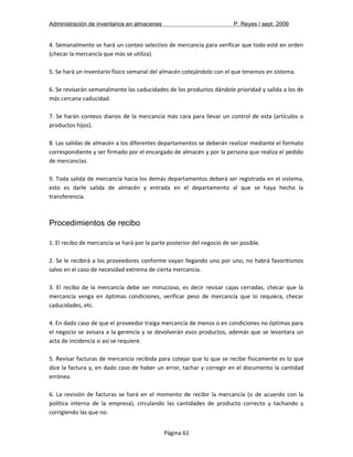 Administración de inventarios en almacenes P. Reyes / sept. 2009 
4. Semanalmente se hará un conteo selectivo de mercancía para verificar que todo esté en orden 
(checar la mercancía que más se utiliza). 
5. Se hará un inventario físico semanal del almacén cotejándolo con el que tenemos en sistema. 
6. Se revisarán semanalmente las caducidades de los productos dándole prioridad y salida a los de 
más cercana caducidad. 
7. Se harán conteos diarios de la mercancía más cara para llevar un control de esta (artículos o 
productos hijos). 
8. Las salidas de almacén a los diferentes departamentos se deberán realizar mediante el formato 
correspondiente y ser firmado por el encargado de almacén y por la persona que realiza el pedido 
de mercancías. 
9. Toda salida de mercancía hacia los demás departamentos deberá ser registrada en el sistema, 
esto es darle salida de almacén y entrada en el departamento al que se haya hecho la 
transferencia. 
Procedimientos de recibo 
1. El recibo de mercancía se hará por la parte posterior del negocio de ser posible. 
2. Se le recibirá a los proveedores conforme vayan llegando uno por uno, no habrá favoritismos 
salvo en el caso de necesidad extrema de cierta mercancía. 
3. El recibo de la mercancía debe ser minucioso, es decir revisar cajas cerradas, checar que la 
mercancía venga en óptimas condiciones, verificar peso de mercancía que lo requiera, checar 
caducidades, etc. 
4. En dado caso de que el proveedor traiga mercancía de menos o en condiciones no óptimas para 
el negocio se avisara a la gerencia y se devolverán esos productos, además que se levantara un 
acta de incidencia si así se requiere. 
5. Revisar facturas de mercancía recibida para cotejar que lo que se recibe físicamente es lo que 
dice la factura y, en dado caso de haber un error, tachar y corregir en el documento la cantidad 
errónea. 
6. La revisión de facturas se hará en el momento de recibir la mercancía (o de acuerdo con la 
política interna de la empresa), circulando las cantidades de producto correcto y tachando y 
corrigiendo las que no. 
Página 61 
 