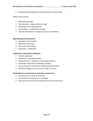 Administración de inventarios en almacenes P. Reyes / sept. 2009 
 Equipamiento de la bodega para almacenamiento automatizado 
Pallets y Contenedores: 
 Palletización de carga 
 Tipos de pallets – aseguramiento de carga 
 Manipulación de carga palletizada 
 Contenedores – consolidación de carga 
 Tipos de Contenedores y manejo de carga en contenedores 
Seguridad general de almacenes 
 Seguridad contra incendio 
 Distancias y tolerancias 
 Alturas de los aperchados 
 Iluminación – señalización. 
Codificación y etiquetado de materiales 
 Nivel de codificación 
 Codificación y seguridad de datos 
 Códigos de barra – estándares e instrumentos lectores 
 Etiquetado y ubicación de materiales en bodega 
 Clases y Grupos de materiales de codificación estandarizada 
 Revisión de códigos de uso común: SIC, NAIC, SC y otros 
Mantenimiento y conservación de materiales en almacenes 
 Principios de la corrosión de materiales 
 La corrosión en la empresa y en las bodegas 
 Planes de mantenimiento de materiales durante almacenamiento 
Página 67 
 