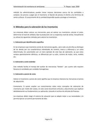 Administración de inventarios en almacenes P. Reyes / sept. 2009 
método los administradores pueden tomar mejores decisiones acerca de las cantidades a 
comprar, los precios a pagar por el inventario, la fijación de precios al cliente y los términos de 
venta a ofrecer. El conocimiento de la cantidad disponible ayuda a proteger el inventario. 
4. Métodos para la valoración de los inventarios 
Las empresas deben valorar sus mercancías, para así valorar sus inventarios, calcular el costo, 
determinar el nivel de utilidad y fijar la producción con su respectivo nivel de ventas. Actualmente 
se utilizan los siguientes métodos para valorar los inventarios: 
1. Valoración por identificación específica 
En las empresas cuyo inventario consta de mercancías iguales, pero cada una de ellos se distingue 
de los demás por sus características individuales de número, marca o referencia y un costo 
determinado, los automóviles son un claro ejemplo de este tipo de valoración, ya que estos 
aunque aparentemente idénticos, se diferencian por su color, número de motor, serie, modelo 
etc. 
2. Valoración a costo estándar 
Este método facilita el manejo del auxiliar de mercancías "Kárdex" por cuanto sólo requiere 
llevarse en cantidades por unidades homogéneas: 
3. Valoración a precio de costo 
Valorar el inventario a precio de costo significa que la empresa relaciona las mercancías al precio 
de adquisición. 
Comentario: Si quiere ampliar sus conocimientos sobre estos conceptos de valoración de 
inventarios por medio del costeo, en este canal encontrará artículos y documentos que explican 
detalladamente sus fundamentos y su aplicación, consulte el archivo de artículos de finanzas. 
Las empresas deben elegir el sistema de valuación que se adapte mejor a sus necesidades y le 
permita ejercer un control permanente de ellos 
Página 70 
 