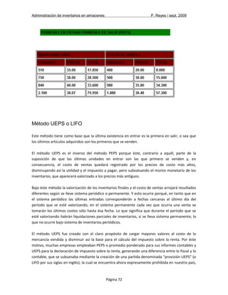Administración de inventarios en almacenes P. Reyes / sept. 2009 
Método UEPS o LIFO 
Este método tiene como base que la última existencia en entrar es la primera en salir, o sea que 
los últimos artículos adquiridos son los primeros que se venden. 
El método UEPS es el inverso del método PEPS porque éste, contrario a aquél, parte de la 
suposición de que las últimas unidades en entrar son las que primero se venden y, en 
consecuencia, el costo de ventas quedará registrado por los precios de costo más altos, 
disminuyendo así la utilidad y el impuesto a pagar, pero subvaluando el monto monetario de los 
inventarios, que aparecerá valorizado a los precios más antiguos. 
Bajo éste método la valorización de los inventarios finales y el costo de ventas arrojará resultados 
diferentes según se lleve sistema periódico o permanente. Y esto ocurre porqué, en tanto que en 
el sistema periódico las últimas entradas corresponderán a fechas cercanas al último día del 
período que se esté valorizando, en el sistema permanente cada vez que ocurra una venta se 
tomarán los últimos costos sólo hasta ésa fecha. Lo que significa que durante el período que se 
esté valorizando habrán liquidaciones parciales de inventarios, si se lleva sistema permanente; lo 
que no ocurre bajo sistema de inventarios periódicos. 
El método UEPS fue creado con el claro propósito de cargar mayores valores al costo de la 
mercancía vendida y disminuir así la base para el cálculo del impuesto sobre la renta. Por éste 
motivo, muchas empresas empleaban PEPS o promedio ponderado para sus informes contables y 
UEPS para la declaración de impuesto sobre la renta, generando una diferencia entre lo fiscal y lo 
contable, que se subsanaba mediante la creación de una partida denominada "provisión UEPS" (o 
LIFO por sus siglas en inglés), la cual se encuentra ahora expresamente prohibida en nuestro país, 
Página 72 
 