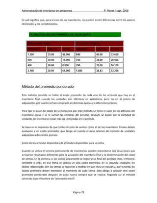 Administración de inventarios en almacenes P. Reyes / sept. 2009 
lo cuál significa que, para el caso de los inventarios, no pueden existir diferencias entre los valores 
declarados y los contabilizados. 
Método del promedio ponderado 
Este método consiste en hallar el costo promedio de cada uno de los artículos que hay en el 
inventario final cuando las unidades son idénticas en apariencia, pero no en el precio de 
adquisición, por cuanto se han comprado en distintas épocas y a diferentes precios. 
Para fijar el valor del costo de la mercancía por este método se toma el valor de los artículos del 
inventario inicial y se le suman las compras del periodo, después se divide por la cantidad de 
unidades del inventario inicial más las compradas en el periodo. 
Se basa en el supuesto de que tanto el costo de ventas como el de los inventarios finales deben 
evaluarse a un costo promedio, que tenga en cuenta el peso relativo del número de unidades 
adquiridas a diferentes precios: 
Costo de los artículos disponibles de Unidades disponibles para la venta 
Cuando se utiliza el sistema permanente de inventarios pueden presentarse dos situaciones que 
arrojarían resultados diferentes para la valuación del inventario final y la determinación del costo 
de ventas. En la primera, si los costos únicamente se registran al final del período (mes, trimestre, 
semestre o año), en esa fecha se calcula un sólo costo promedio. En la segunda situación, los 
costos relacionados con las ventas se registran a medida en que ellas se realizan y, por lo tanto, los 
costos promedio deben estimarse al momento de cada venta. Esto obliga a calcular otro costo 
promedio ponderado después de cada nueva compra que se realice, llegando así al método 
conocido bajo el nombre de "promedio móvil". 
Página 73 
 
