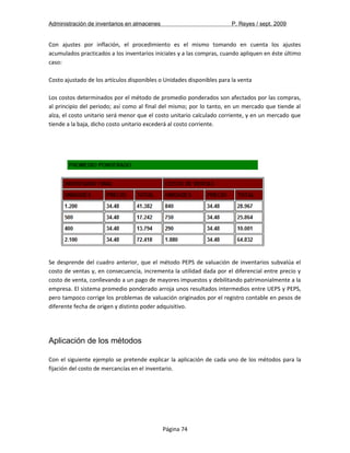Administración de inventarios en almacenes P. Reyes / sept. 2009 
Con ajustes por inflación, el procedimiento es el mismo tomando en cuenta los ajustes 
acumulados practicados a los inventarios iniciales y a las compras, cuando apliquen en éste último 
caso: 
Costo ajustado de los artículos disponibles o Unidades disponibles para la venta 
Los costos determinados por el método de promedio ponderados son afectados por las compras, 
al principio del periodo; así como al final del mismo; por lo tanto, en un mercado que tiende al 
alza, el costo unitario será menor que el costo unitario calculado corriente, y en un mercado que 
tiende a la baja, dicho costo unitario excederá al costo corriente. 
Se desprende del cuadro anterior, que el método PEPS de valuación de inventarios subvalúa el 
costo de ventas y, en consecuencia, incrementa la utilidad dada por el diferencial entre precio y 
costo de venta, conllevando a un pago de mayores impuestos y debilitando patrimonialmente a la 
empresa. El sistema promedio ponderado arroja unos resultados intermedios entre UEPS y PEPS, 
pero tampoco corrige los problemas de valuación originados por el registro contable en pesos de 
diferente fecha de origen y distinto poder adquisitivo. 
Aplicación de los métodos 
Con el siguiente ejemplo se pretende explicar la aplicación de cada uno de los métodos para la 
fijación del costo de mercancías en el inventario. 
Página 74 
 