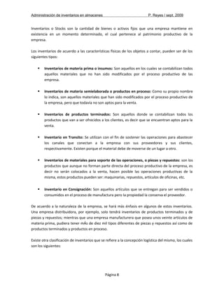Administración de inventarios en almacenes P. Reyes / sept. 2009 
Inventarios o Stocks son la cantidad de bienes o activos fijos que una empresa mantiene en 
existencia en un momento determinado, el cual pertenece al patrimonio productivo de la 
empresa. 
Los inventarios de acuerdo a las características físicas de los objetos a contar, pueden ser de los 
siguientes tipos: 
 Inventarios de materia prima o insumos: Son aquellos en los cuales se contabilizan todos 
aquellos materiales que no han sido modificados por el proceso productivo de las 
empresa. 
 Inventarios de materia semielaborada o productos en proceso: Como su propio nombre 
lo indica, son aquellos materiales que han sido modificados por el proceso productivo de 
la empresa, pero que todavía no son aptos para la venta. 
 Inventarios de productos terminados: Son aquellos donde se contabilizan todos los 
productos que van a ser ofrecidos a los clientes, es decir que se encuentran aptos para la 
venta. 
 Inventario en Transito: Se utilizan con el fin de sostener las operaciones para abastecer 
los canales que conectan a la empresa con sus proveedores y sus clientes, 
respectivamente. Existen porque el material debe de moverse de un lugar a otro. 
 Inventarios de materiales para soporte de las operaciones, o piezas y repuestos: son los 
productos que aunque no forman parte directa del proceso productivo de la empresa, es 
decir no serán colocados a la venta, hacen posible las operaciones productivas de la 
misma, estos productos pueden ser: maquinarias, repuestos, artículos de oficinas, etc. 
 Inventario en Consignación: Son aquellos artículos que se entregan para ser vendidos o 
consumidos en el proceso de manufactura pero la propiedad la conserva el proveedor. 
De acuerdo a la naturaleza de la empresa, se hará más énfasis en algunos de estos inventarios. 
Una empresa distribuidora, por ejemplo, solo tendrá inventarios de productos terminados y de 
piezas y repuestos; mientras que una empresa manufacturera que posea unos veinte artículos de 
materia prima, pudiera tener mÁs de diez mil tipos diferentes de piezas y repuestos así como de 
productos terminados y productos en proceso. 
Existe otra clasificación de inventarios que se refiere a la concepción logística del mismo, los cuales 
son los siguientes: 
Página 8 
 