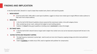 In the first half of 2017, Brand X 1+ reach is lower than market norm, there is still room for growth.
1. MEDIA WEIGHT
⚫ In the first half of 2017, 99% traffic is same type of publisher, suggest to choose more media type to target different media audience to
help reach more unique audience;
2. MEDIA MIX
⚫ In the first half of 2017,Brand X publisher almost covered all the mainstream media, in line with category choice;
⚫ After considering cost per reach, reallocate the budget to reach building website.
⚫ Publisher 7,8 doesn’t show good capability on building reach, recommend to reduce the budget
3. ON TARGET IMP%
⚫ In the first half of 2017, Brand X total on target imp% is higher than market norm, but can be improved compared with the best in the
market;
4. BUYING TACTICS AND FREQUENCY CAPPING
⚫ The high frequency impression is pretty high, need to work out more strict frequency capping strategy and online track publishers’
performance;
⚫ Imp% in X publisher on mobile only at 35%, need to negotiate with publisher for compensation.
FINDING AND IMPLICATION
 
