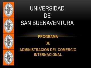 UNIVERSIDAD
        DE
SAN BUENAVENTURA

        PROGRAMA
            DE
ADMINISTRACION DEL COMERCIO
       INTERNACIONAL
 
