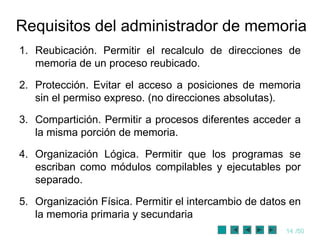Requisitos del administrador de memoria
1. Reubicación. Permitir el recalculo de direcciones de
   memoria de un proceso reubicado.

2. Protección. Evitar el acceso a posiciones de memoria
   sin el permiso expreso. (no direcciones absolutas).

3. Compartición. Permitir a procesos diferentes acceder a
   la misma porción de memoria.

4. Organización Lógica. Permitir que los programas se
   escriban como módulos compilables y ejecutables por
   separado.

5. Organización Física. Permitir el intercambio de datos en
   la memoria primaria y secundaria
                                                       14 /50
 