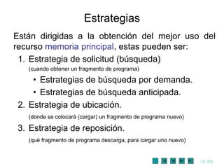 Estrategias
Están dirigidas a la obtención del mejor uso del
recurso memoria principal, estas pueden ser:
 1. Estrategia de solicitud (búsqueda)
   (cuando obtener un fragmento de programa)

     • Estrategias de búsqueda por demanda.
     • Estrategias de búsqueda anticipada.
 2. Estrategia de ubicación.
   (donde se colocará (cargar) un fragmento de programa nuevo)

 3. Estrategia de reposición.
   (qué fragmento de programa descarga, para cargar uno nuevo)


                                                                 15 /50
 