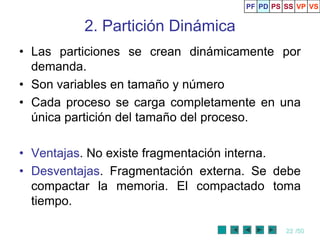 PF PD PS SS VP VS


          2. Partición Dinámica
• Las particiones se crean dinámicamente por
  demanda.
• Son variables en tamaño y número
• Cada proceso se carga completamente en una
  única partición del tamaño del proceso.

• Ventajas. No existe fragmentación interna.
• Desventajas. Fragmentación externa. Se debe
  compactar la memoria. El compactado toma
  tiempo.

                                             22 /50
 