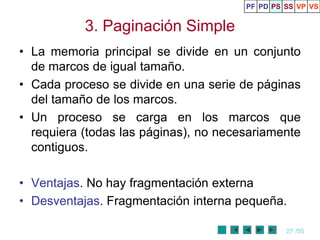 PF PD PS SS VP VS


           3. Paginación Simple
• La memoria principal se divide en un conjunto
  de marcos de igual tamaño.
• Cada proceso se divide en una serie de páginas
  del tamaño de los marcos.
• Un proceso se carga en los marcos que
  requiera (todas las páginas), no necesariamente
  contiguos.

• Ventajas. No hay fragmentación externa
• Desventajas. Fragmentación interna pequeña.

                                                27 /50
 