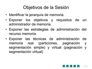 Objetivos de la Sesión
• Identificar la jerarquía de memoria.
• Exponer los objetivos y requisitos de un
  administrador de memoria.
• Exponer las estrategias de administración del
  recurso memoria.
• Exponer las técnicas de administración de
  memoria real (particiones, paginación y
  segmentación simple) y virtual (paginación y
  segmentación virtual)


                                             3 /50
 