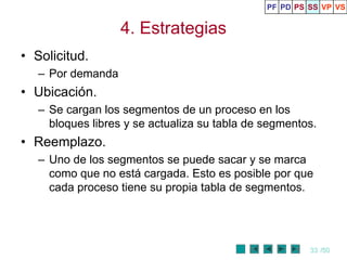 PF PD PS SS VP VS


                   4. Estrategias
• Solicitud.
   – Por demanda
• Ubicación.
   – Se cargan los segmentos de un proceso en los
     bloques libres y se actualiza su tabla de segmentos.
• Reemplazo.
   – Uno de los segmentos se puede sacar y se marca
     como que no está cargada. Esto es posible por que
     cada proceso tiene su propia tabla de segmentos.




                                                        33 /50
 