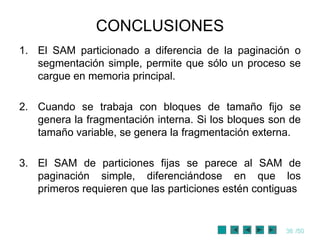 CONCLUSIONES
1. El SAM particionado a diferencia de la paginación o
   segmentación simple, permite que sólo un proceso se
   cargue en memoria principal.

2. Cuando se trabaja con bloques de tamaño fijo se
   genera la fragmentación interna. Si los bloques son de
   tamaño variable, se genera la fragmentación externa.

3. El SAM de particiones fijas se parece al SAM de
   paginación simple, diferenciándose en que los
   primeros requieren que las particiones estén contiguas


                                                     36 /50
 