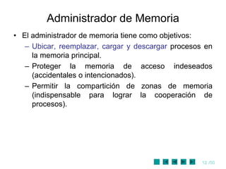 12 /50
Administrador de Memoria
• El administrador de memoria tiene como objetivos:
– Ubicar, reemplazar, cargar y descargar procesos en
la memoria principal.
– Proteger la memoria de acceso indeseados
(accidentales o intencionados).
– Permitir la compartición de zonas de memoria
(indispensable para lograr la cooperación de
procesos).
 