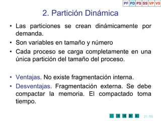 21 /50
2. Partición Dinámica
• Las particiones se crean dinámicamente por
demanda.
• Son variables en tamaño y número
• Cada proceso se carga completamente en una
única partición del tamaño del proceso.
• Ventajas. No existe fragmentación interna.
• Desventajas. Fragmentación externa. Se debe
compactar la memoria. El compactado toma
tiempo.
PF PD PS SS VP VS
 