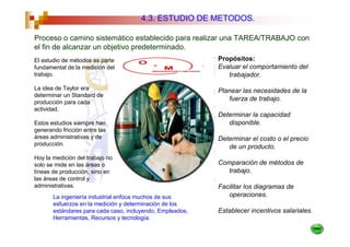 4.3. ESTUDIO DE METODOS.

Proceso o camino sistemático establecido para realizar una TAREA/TRABAJO con
el fin de alcanzar un objetivo predeterminado.
El estudio de métodos es parte                             Propósitos:
fundamental de la medición del                             Evaluar el comportamiento del
trabajo.                                                      trabajador.

La idea de Taylor era                                      Planear las necesidades de la
determinar un Standard de
producción para cada
                                                              fuerza de trabajo.
actividad.
                                                           Determinar la capacidad
Estos estudios siempre han                                    disponible.
generando fricción entre las
áreas administrativas y de                                 Determinar el costo o el precio
producción.
                                                              de un producto.
Hoy la medición del trabajo no
solo se mide en las áreas o                                Comparación de métodos de
líneas de producción, sino en                                 trabajo.
las áreas de control y
administrativas.                                           Facilitar los diagramas de
       La ingeniería industrial enfoca muchos de sus          operaciones.
       esfuerzos en la medición y determinación de los
       estándares para cada caso, incluyendo, Empleados,   Establecer incentivos salariales.
       Herramientas, Recursos y tecnología.
 