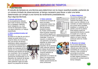 4.5. ESTUDIO DE TIEMPOS.
    DEFINICIÓN
El estudio de tiempos es una técnica para determinar con la mayor exactitud posible, partiendo de
un número limitado de observaciones, el tiempo necesario para llevar a cabo una tarea
determinada con arreglo a una norma de rendimiento preestablecido.        4. Datos históricos
Aquí algunas técnicas.                                                    Uno de los enfoques más
1. Estudio del tiempo                   3. Datos estándar.                pasados por alto para la
Es el procedimiento utilizado           Involucra el concepto de          medición del trabajo. Esto se
para medir el tiempo requerido          banco de datos,                   debe a que los métodos no se
por un trabajador calificado            comprenden clases más             controlan con datos históricos y
quien trabajando a un nivel             grandes de movimiento             por lo tanto sería imposible
normal de desempeño realiza             que los tiempos                   establecer un estándar en el
una tarea conforme a un método          predeterminados.                  sentido usual de la palabra.
especificado.                           Ej: Puede contener datos          Este enfoque puede ser
                                        sobre el tiempo requerido         especialmente efectivo cuando
2. Datos predeterminados del                                              se acopla con un plan de
                                        para perforar agujeros de
tiempo.                                                                   incentivo salarial, donde el
                                        varios tamaños en ciertos
Se basan en la idea de que todo el                                        objetivo es hacer mejoras
                                        materiales. Cuando se
trabajo se puede reducir a un                                             continuas sobre los niveles
                                        requiere un estándar para
conjunto básico de movimientos                                            históricos.
                                        una operación, los tiempos
Son una reunión de tiempos
                                        estándar se utilizan para         5. Muestreo de trabajo.
estándares válidos asignados a
                                        estimar el tiempo                 Es una serie aleatoria de
movimientos fundamentales y
                                        requerido. No es necesario        observaciones del trabajo
grupos de movimientos que no
                                        medir cada tipo diferente         utilizada para determinar las
pueden ser evaluados de forma
                                        de trabajo de perforación,        actividades de un grupo o un
precisa con los procedimientos
                                        se incluyen únicamente un         individuo. Para convertir el
ordinarios para estudio de tiempos
                                        conjunto estándar de              porcentaje de actividad
con cronómetro. Son el resultado
                                        operaciones de                    observada en horas o minutos,
de estudiar una gran muestra de
                                        perforación en el banco de        se debe registrar también o
operaciones diversificadas con un
                                        datos y se proporcionan           conocerse la cantidad total de
dispositivo de medición de tiempo,
                                        fórmulas o gráficas para          tiempo trabajado
como una cámara de cine o de
                                        realizar aproximaciones de
video grabación capaz de medir
                                        otras condiciones.
lapsos muy pequeños de tiempo.
 