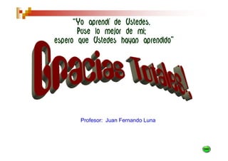 “Yo aprendí de Ustedes.
       Puse lo mejor de mi;
espero que Ustedes hayan aprendido”




       Profesor: Juan Fernando Luna
 