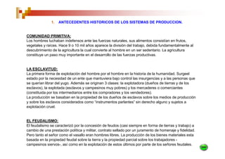 1.   ANTECEDENTES HISTORICOS DE LOS SISTEMAS DE PRODUCCION.


COMUNIDAD PRIMITIVA:
Los hombres luchaban indefensos ante las fuerzas naturales, sus alimentos consistían en frutos,
vegetales y raíces. Hace 9 o 10 mil años aparece la división del trabajo, debida fundamentalmente al
descubrimiento de la agricultura la cual convierte al hombre en un ser sedentario. La agricultura
constituye un paso muy importante en el desarrollo de las fuerzas productivas.


LA ESCLAVITUD:
La primera forma de explotación del hombre por el hombre en la historia de la humanidad. Surgeel
estado por la necesidad de un ente que mantuviera bajo control las insurgencias y a las personas que
se querían librar del yugo. Además se originan 3 clases: la explotadora (dueños de tierras y de los
esclavos), la explotada (esclavos y campesinos muy pobres) y los mercaderes o comerciantes
(constituida por los intermediarios entre los compradores y los vendedores).
La producción se basaban en la propiedad de los dueños de esclavos sobre los medios de producción
y sobre los esclavos considerados como “instrumentos parlantes” sin derecho alguno y sujetos a
explotación cruel.


EL FEUDALISMO:
El feudalismo se caracterizó por la concesión de feudos (casi siempre en forma de tierras y trabajo) a
cambio de una prestación política y militar, contrato sellado por un juramento de homenaje y fidelidad.
Pero tanto el señor como el vasallo eran hombres libres. La producción de los bienes materiales esta
basada en la propiedad feudal sobre la tierra y la propiedad parcial sobre los trabajadores -
campesinos siervos-, así como en la explotación de estos últimos por parte de los señores feudales.
 