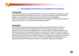 1.   ANTECEDENTES HISTORICOS DE LOS SISTEMAS DE PRODUCCION.

CAPITALISMO:
Los medios de producción son propiedad de cierto sector de la sociedad: los capitalistas; el resto
de los miembros de la sociedad (la gran mayoría), no posee sus propios medios de producción;
trabajan como asalariados y utilizan los medios de producción de los capitalistas.
Modo de producción de los bienes materiales basado en la propiedad privada capitalista sobre los
medios de producción y en la explotación del trabajo asalariado.


SOCIALISMO:
Teoría político-económica que propugna la propiedad y la administración de los medios de
producción por parte de las clases trabajadoras con el fin de lograr, mediante una nueva
organización de la sociedad, la igualdad política, social y económica de todas las personas. Los
medios de producción son de propiedad social y una parte de los medios de producción, pueden
ser, igualmente propiedad común de cooperativas, comunidades rurales, municipios, ciudades; etc.
Modo de producción de los bienes materiales basado en la propiedad comunista de todo el pueblo
sobre los medios de producción, en fuerzas productivas desarrolladas omnilateralmente, que
aseguran la abundancia de bienes de consumo y su distribución según las necesidades
 