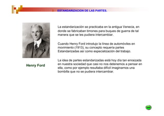 2.   ESTANDARIZACION DE LAS PARTES.




                  La estandarización se practicaba en la antigua Venecia, en
                  donde se fabricaban timones para buques de guerra de tal
                  manera que se les pudiera intercambiar.

                  Cuando Henry Ford introdujo la línea de automóviles en
                  movimiento (1913), su concepto requería partes
                  Estandarizadas así como especialización del trabajo.

                  La idea de partes estandarizadas está hoy día tan enraizada
Henry Ford        en nuestra sociedad que casi no nos detenemos a pensar en
                  ella, como por ejemplo resultaba difícil imaginarnos una
                  bombilla que no se pudiera intercambiar.
 