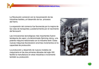 3.   REVOLUCION INDUSTRIAL.




La Revolución comenzó con la mecanización de las
industrias textiles y el desarrollo de los procesos
del hierro.

La expansión del comercio fue favorecida por la mejora de
las rutas de transportes y posteriormente por el nacimiento
del ferrocarril.

Las innovaciones tecnológicas más importantes fueron
lamáquina de vapor y la denominada Spinning Jenny, una
potente máquina relacionada con la industria textil. Estas
nuevas máquinas favorecieron enormes incrementos en la
capacidad de producción.

La producción y desarrollo de nuevos modelos de
maquinaria en las dos primeras décadas del siglo XIX
facilitó la manufactura en otras industrias e incrementó
también su producción.
 