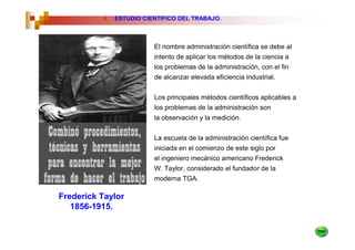 4.   ESTUDIO CIENTIFICO DEL TRABAJO.



                          El nombre administración científica se debe al
                          intento de aplicar los métodos de la ciencia a
                          los problemas de la administración, con el fin
                          de alcanzar elevada eficiencia industrial.


                          Los principales métodos científicos aplicables a
                          los problemas de la administración son
                          la observación y la medición.


                          La escuela de la administración científica fue
                          iniciada en el comienzo de este siglo por
                          el ingeniero mecánico americano Frederick
                          W. Taylor, considerado el fundador de la
                          moderna TGA.

Frederick Taylor
   1856-1915.
 