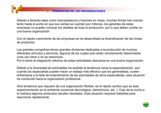 2.   TENDENCIAS DE LAS ORGANIZACIONES


Debido a factores tales como mercadotecnia y fusiones en masa, muchas firmas han crecido
tanto hasta el punto en que sus ventas se cuentan por millones, los gerentes de estas
empresas no pueden conocer los detalles de toda la producción, por lo que deben confiar en
una buena organización.

Con el rápido crecimiento de las empresas se ha desarrollado la diversificación de las líneas
de productos.

Las grandes compañías tienen grandes divisiones dedicadas a la producción de muchos
diferentes artículos y servicios, algunos de los cuales solo están remotamente relacionados
unos con otros o no se relacionan.
Por lo tanto la integración efectiva de estas actividades descansa en una buena organización.

Debido a la diversidad de actividades ha existido la tendencia hacia la especialización, aún
cuando los especialista pueden hacer un trabajo más efectivo que los generalistas, suelen
enfrentarse a la falta de entendimiento de las actividades de otros especialistas, esta situación
ha conducido hacia la organización profesional.

Otra tendencia que requiere de una organización flexible, es el rápido cambio que se esta
experimentando en el ambiente comercial (tecnológico, electrónicos, etc. ). Casi de la noche a
la mañana algunos productos resultan obsoletos. Esta situación requiere habilidad para
reaccionar rápidamente.
 